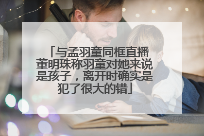 与孟羽童同框直播 董明珠称羽童对她来说是孩子，离开时确实是犯了很大的错