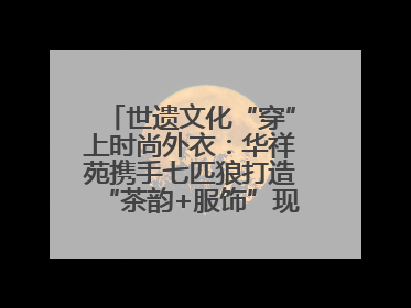 世遗文化“穿”上时尚外衣：华祥苑携手七匹狼打造“茶韵+服饰”现象级走秀