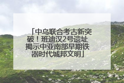 中乌联合考古新突破！班迪汉2号遗址揭示中亚南部早期铁器时代城邦文明