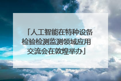 人工智能在特种设备检验检测监测领域应用交流会在敦煌举办