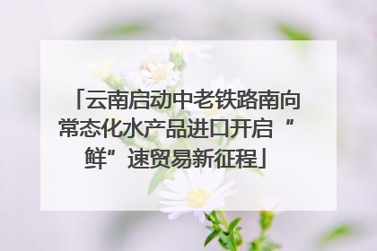 云南启动中老铁路南向常态化水产品进口开启“鲜”速贸易新征程