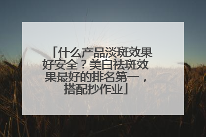 什么产品淡斑效果好安全？美白祛斑效果最好的排名第一，搭配抄作业