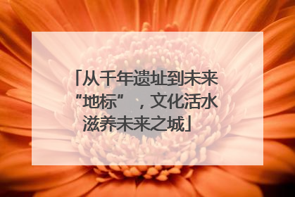 从千年遗址到未来“地标”，文化活水滋养未来之城