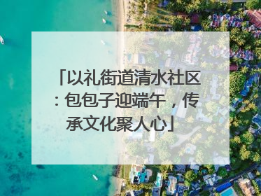以礼街道清水社区：包包子迎端午，传承文化聚人心