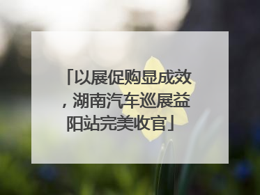 以展促购显成效，湖南汽车巡展益阳站完美收官