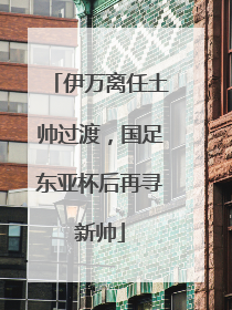伊万离任土帅过渡，国足东亚杯后再寻新帅