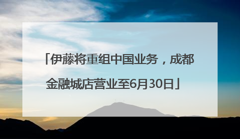 伊藤将重组中国业务，成都金融城店营业至6月30日