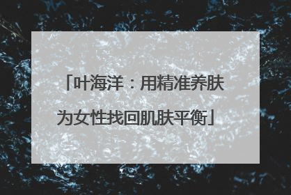 叶海洋：用精准养肤为女性找回肌肤平衡