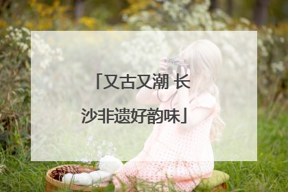 又古又潮 长沙非遗好韵味