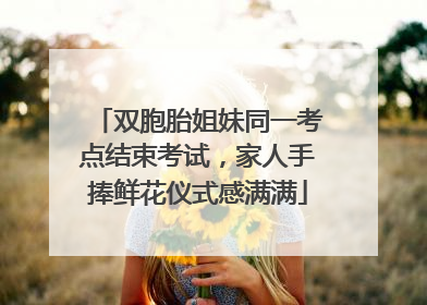 双胞胎姐妹同一考点结束考试，家人手捧鲜花仪式感满满