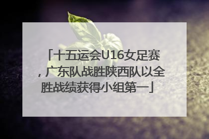 十五运会U16女足赛，广东队战胜陕西队以全胜战绩获得小组第一