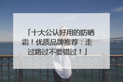 十大公认好用的防晒霜！优质品牌推荐：走过路过不要错过！