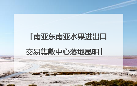 南亚东南亚水果进出口交易集散中心落地昆明