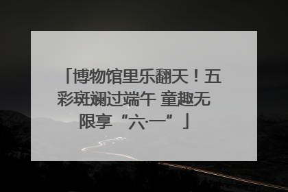 博物馆里乐翻天！五彩斑斓过端午 童趣无限享“六·一”