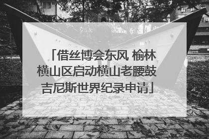 借丝博会东风 榆林横山区启动横山老腰鼓吉尼斯世界纪录申请