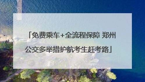 免费乘车+全流程保障 郑州公交多举措护航考生赶考路