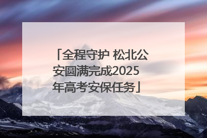 全程守护 松北公安圆满完成2025年高考安保任务