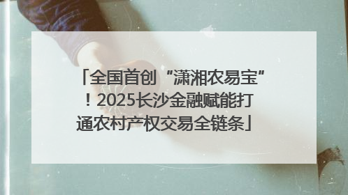 全国首创“潇湘农易宝”！2025长沙金融赋能打通农村产权交易全链条