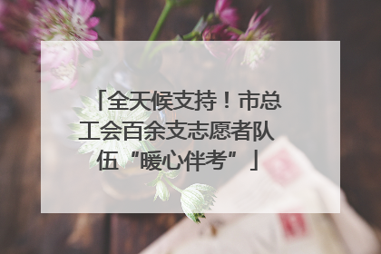 全天候支持！市总工会百余支志愿者队伍“暖心伴考”