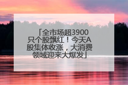 全市场超3900只个股飘红！今天A股集体收涨，大消费领域迎来大爆发