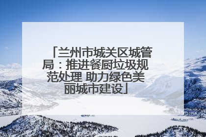 兰州市城关区城管局：推进餐厨垃圾规范处理 助力绿色美丽城市建设