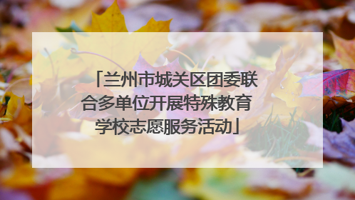 兰州市城关区团委联合多单位开展特殊教育学校志愿服务活动