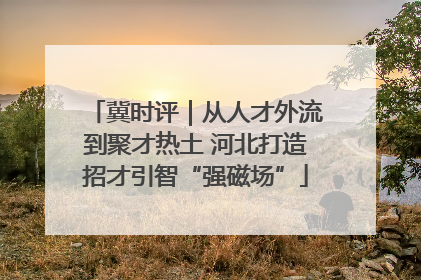 冀时评｜从人才外流到聚才热土 河北打造招才引智“强磁场”