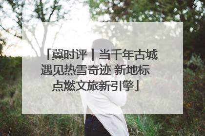 冀时评｜当千年古城遇见热雪奇迹 新地标点燃文旅新引擎