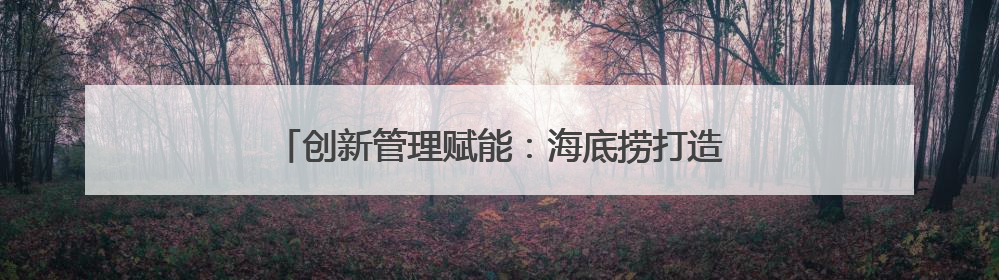 创新管理赋能：海底捞打造餐饮业高质量发展新模式