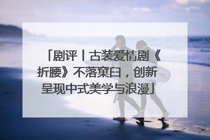剧评丨古装爱情剧《折腰》不落窠臼，创新呈现中式美学与浪漫