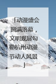 动漫盛会圆满落幕，文明观展勾勒杭州动漫节动人风景
