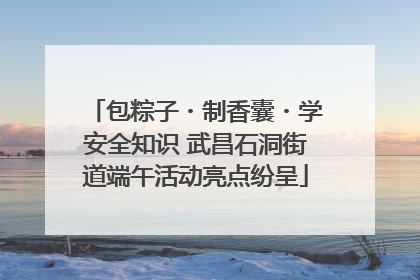 包粽子・制香囊・学安全知识 武昌石洞街道端午活动亮点纷呈
