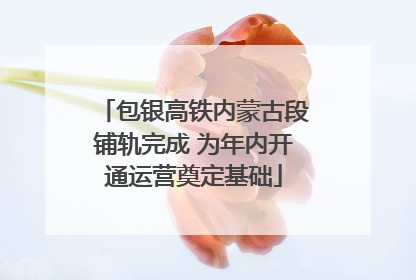 包银高铁内蒙古段铺轨完成 为年内开通运营奠定基础