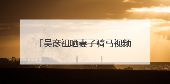 吴彦祖晒妻子骑马视频：生日快乐，我的爱人
