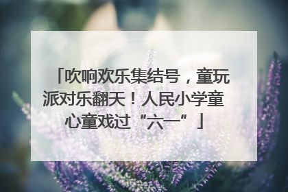 吹响欢乐集结号，童玩派对乐翻天！人民小学童心童戏过“六一”