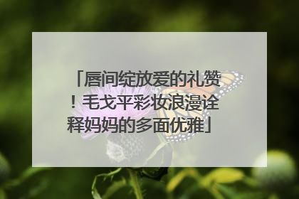 唇间绽放爱的礼赞！毛戈平彩妆浪漫诠释妈妈的多面优雅