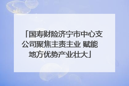国寿财险济宁市中心支公司聚焦主责主业 赋能地方优势产业壮大