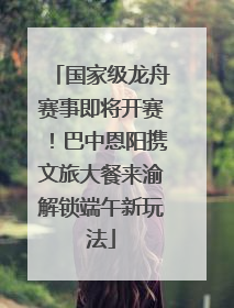 国家级龙舟赛事即将开赛！巴中恩阳携文旅大餐来渝解锁端午新玩法