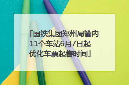 国铁集团郑州局管内11个车站6月7日起优化车票起售时间