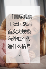 国际观察丨德国战后首次大规模海外驻军传递什么信号