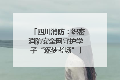 四川消防：织密消防安全网守护学子“逐梦考场”