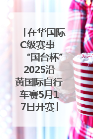 在华国际C级赛事 “国台杯”2025沿黄国际自行车赛5月17日开赛
