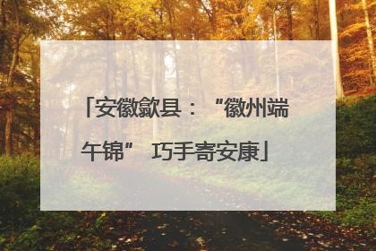 安徽歙县：“徽州端午锦” 巧手寄安康