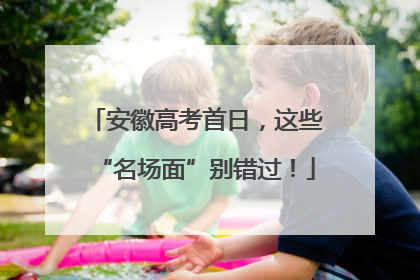 安徽高考首日，这些“名场面”别错过！