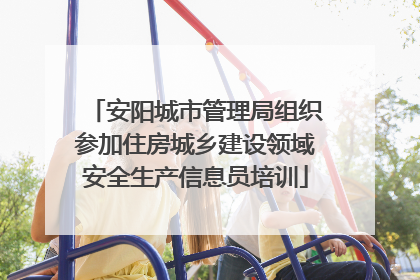 安阳城市管理局组织参加住房城乡建设领域安全生产信息员培训