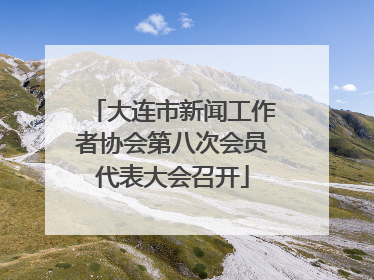 大连市新闻工作者协会第八次会员代表大会召开