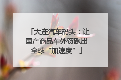 大连汽车码头：让国产商品车外贸跑出全球“加速度”