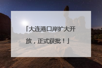 大连港口岸扩大开放，正式获批！