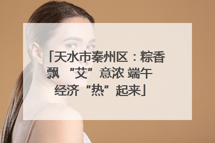 天水市秦州区：粽香飘 “艾”意浓 端午经济“热”起来