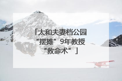 太和夫妻档公园“摆摊”9年教授“救命术”